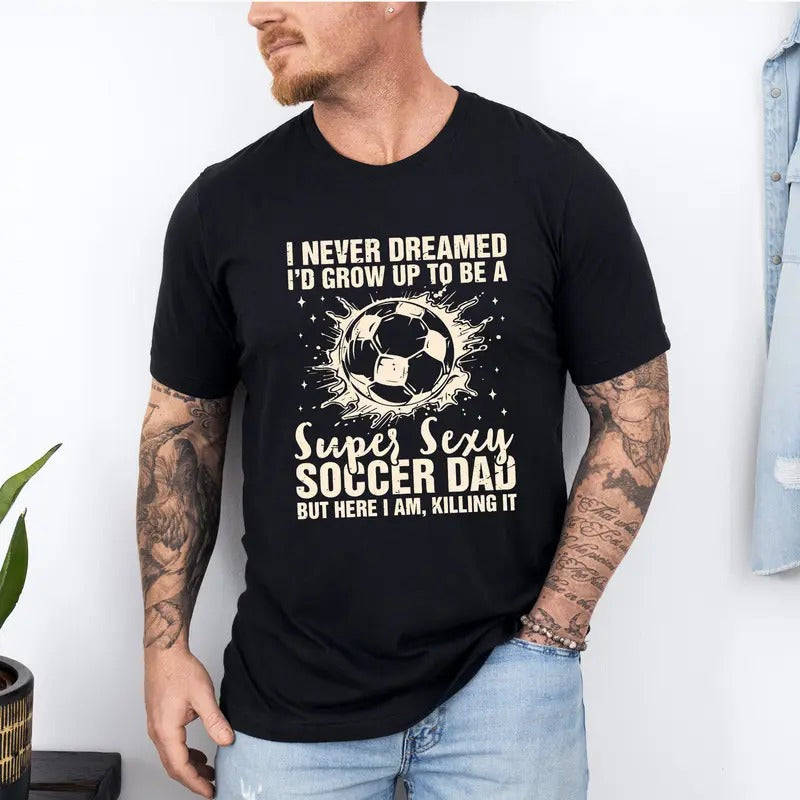 I Never Dreamed I'd Grow Up To Be A Super Sexy Soccer Dad But Here I Am Killing It T-Shirt, Funny Dad T-Shirt, Father's...