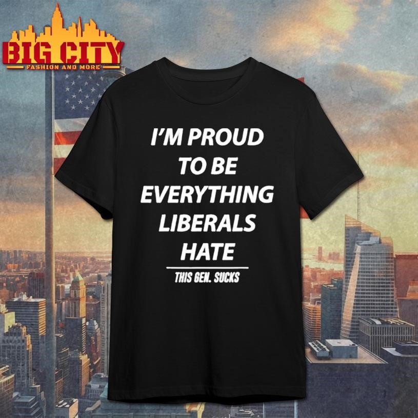 I’m Proud To Be Everything Liberals Hate This Gen Sucks shirt