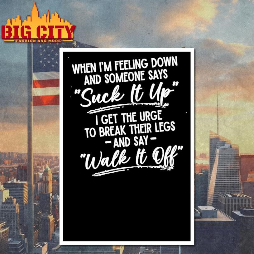 When Im Feeling Down And Someone Says Suck It Up I Get The Urge To Break Their Legs And Say Walk It Off Shirt